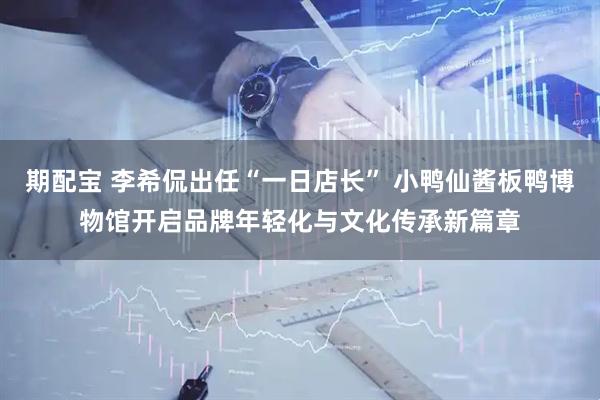 期配宝 李希侃出任“一日店长” 小鸭仙酱板鸭博物馆开启品牌年轻化与文化传承新篇章
