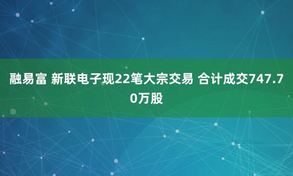 融易富 新联电子现22笔大宗交易 合计成交747.70万股