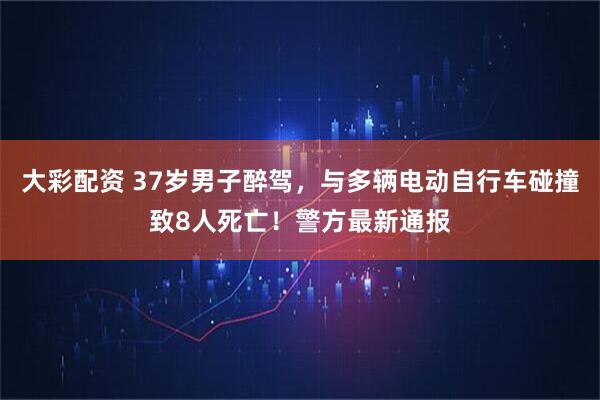 大彩配资 37岁男子醉驾，与多辆电动自行车碰撞致8人死亡！警方最新通报