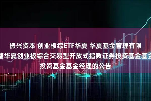 振兴资本 创业板综ETF华夏 华夏基金管理有限公司关于调整华夏创业板综合交易型开放式指数证券投资基金基金经理的公告