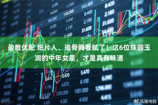盈胜优配 纸片人、排骨胸看腻了！这6位珠圆玉润的中年女星，才是真有味道