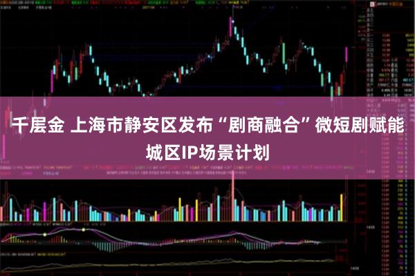 千层金 上海市静安区发布“剧商融合”微短剧赋能城区IP场景计划