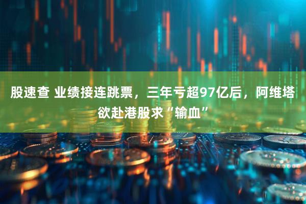 股速查 业绩接连跳票，三年亏超97亿后，阿维塔欲赴港股求“输血”