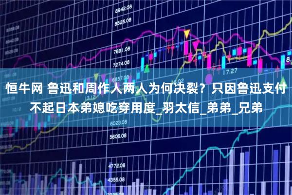 恒牛网 鲁迅和周作人两人为何决裂？只因鲁迅支付不起日本弟媳吃穿用度_羽太信_弟弟_兄弟