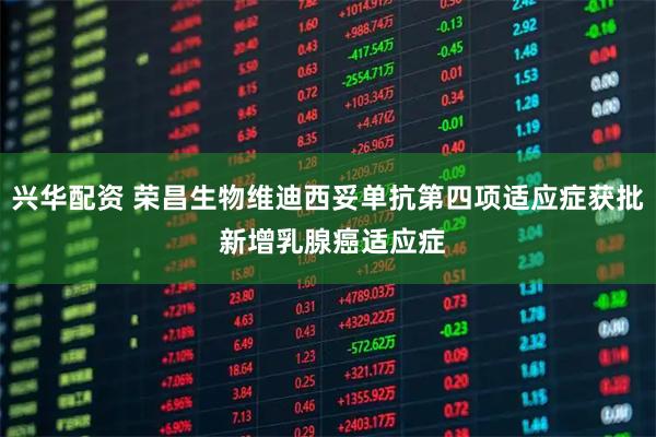 兴华配资 荣昌生物维迪西妥单抗第四项适应症获批 新增乳腺癌适应症