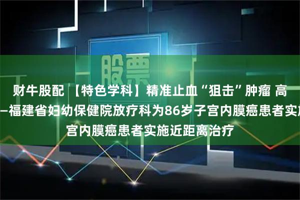 财牛股配 【特色学科】精准止血“狙击”肿瘤 高龄不是禁忌——福建省妇幼保健院放疗科为86岁子宫内膜癌患者实施近距离治疗