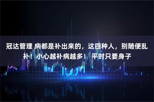 冠达管理 病都是补出来的，这四种人，别随便乱补！小心越补病越多！ 平时只要身子