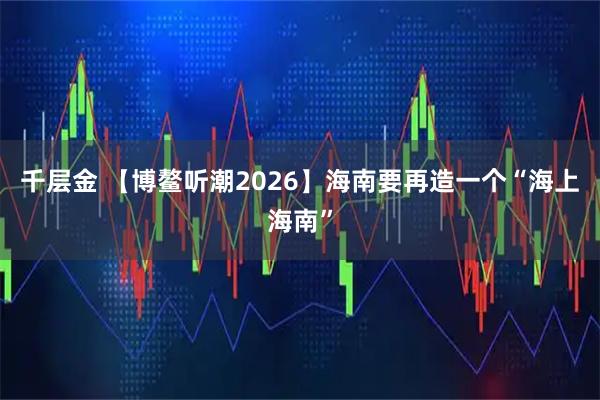 千层金 【博鳌听潮2026】海南要再造一个“海上海南”