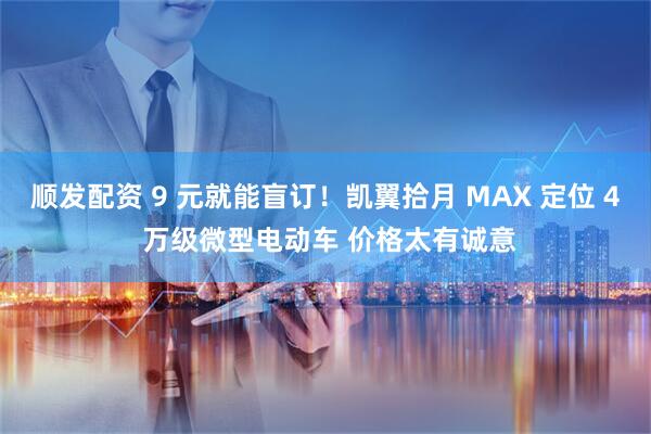 顺发配资 9 元就能盲订！凯翼拾月 MAX 定位 4 万级微型电动车 价格太有诚意