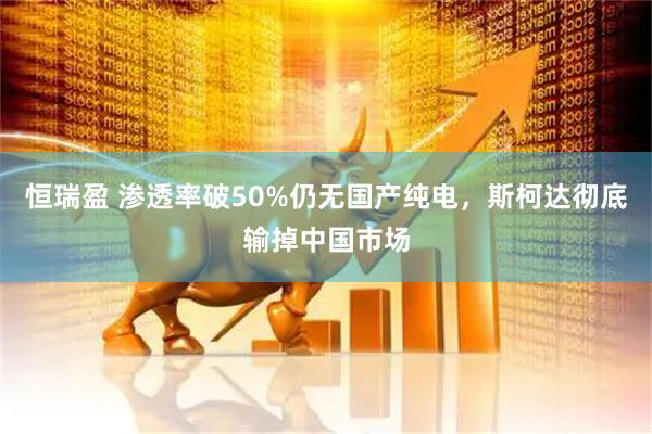 恒瑞盈 渗透率破50%仍无国产纯电，斯柯达彻底输掉中国市场