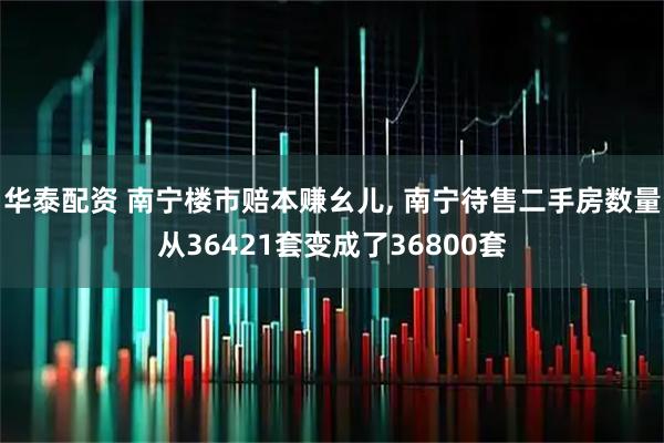 华泰配资 南宁楼市赔本赚幺儿, 南宁待售二手房数量从36421套变成了36800套