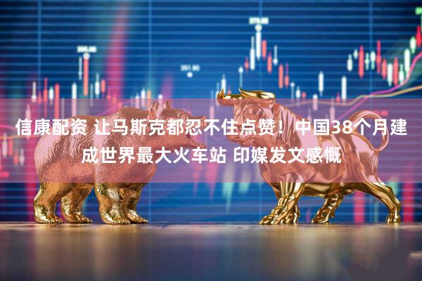信康配资 让马斯克都忍不住点赞！中国38个月建成世界最大火车站 印媒发文感慨