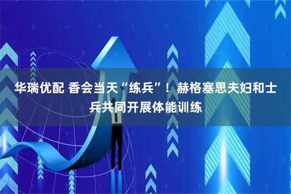 华瑞优配 香会当天“练兵”！赫格塞思夫妇和士兵共同开展体能训练