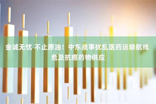 金诚无忧 不止原油!中东战事扰乱医药运输航线 危及抗癌药物供应