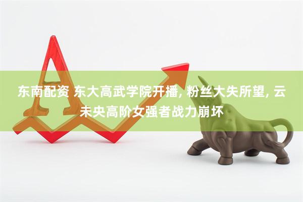 东南配资 东大高武学院开播, 粉丝大失所望, 云未央高阶女强者战力崩坏