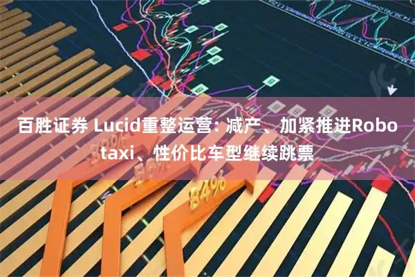 百胜证券 Lucid重整运营: 减产、加紧推进Robotaxi、性价比车型继续跳票