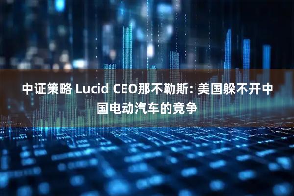 中证策略 Lucid CEO那不勒斯: 美国躲不开中国电动汽车的竞争