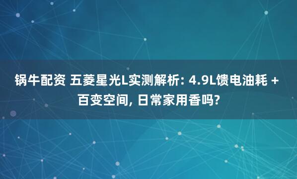 锅牛配资 五菱星光L实测解析: 4.9L馈电油耗 + 百变空间, 日常家用香吗?